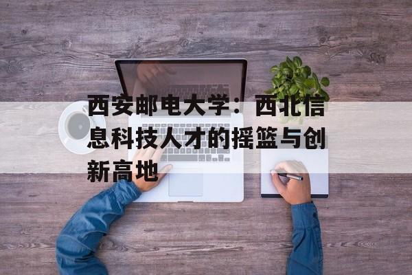 西安邮电大学：西北信息科技人才的摇篮与创新高地-第1张图片-