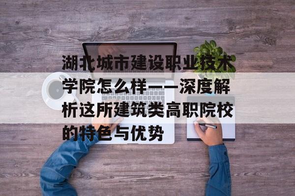 湖北城市建设职业技术学院怎么样——深度解析这所建筑类高职院校的特色与优势-第1张图片-