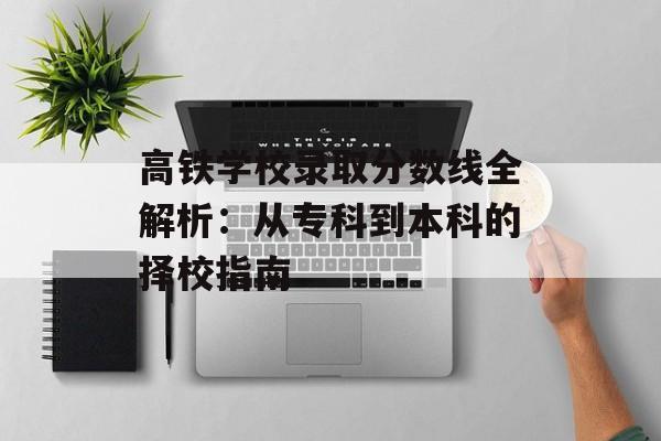 高铁学校录取分数线全解析：从专科到本科的择校指南-第1张图片-