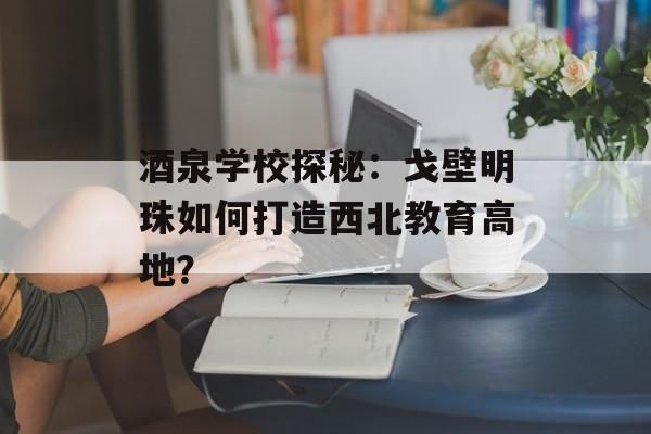 酒泉学校探秘:戈壁明珠如何打造西北教育高地?-第1张图片- 酒泉学校探秘:戈壁明珠如何打造西北教育高地?-第1张图片-