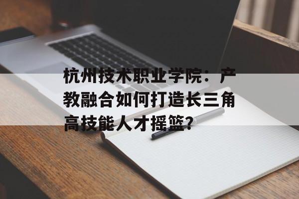 杭州技术职业学院:产教融合如何打造长三角高技能人才摇篮?-第1张图片- 杭州技术职业学院:产教融合如何打造长三角高技能人才摇篮?-第1张图片-