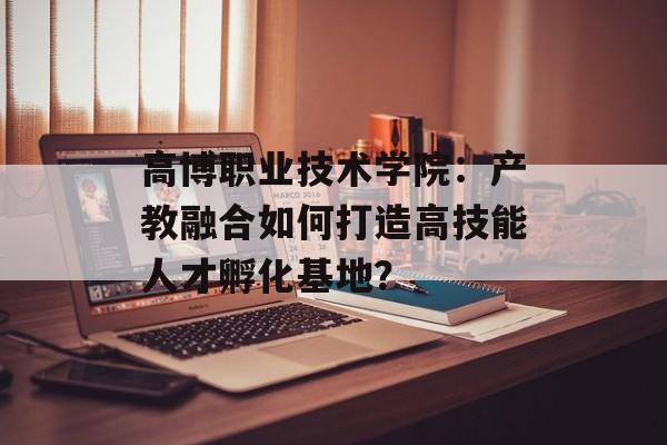 高博职业技术学院：产教融合如何打造高技能人才孵化基地？-第1张图片-