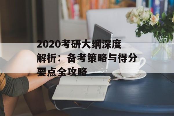 2020考研大纲深度解析：备考策略与得分要点全攻略-第1张图片-