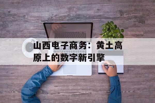 山西电子商务:黄土高原上的数字新引擎-第1张图片- 山西电子商务:黄土高原上的数字新引擎-第1张图片-