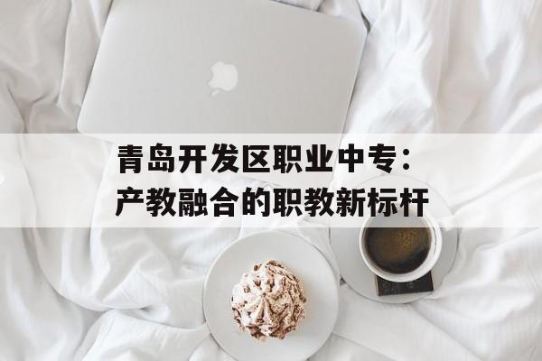 青岛开发区职业中专：产教融合的职教新标杆-第1张图片-