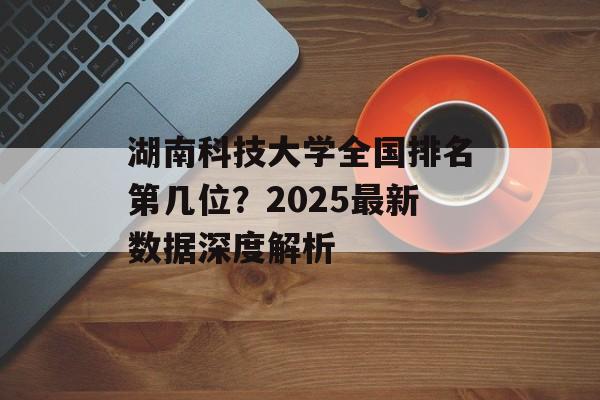 湖南科技大学全国排名第几位？2025最新数据深度解析-第1张图片-
