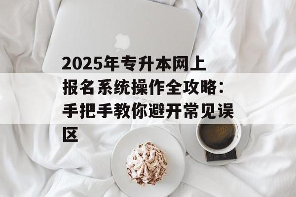 2025年专升本网上报名系统操作全攻略:手把手教你避开常见误区-第1张图片- 2025年专升本网上报名系统操作全攻略:手把手教你避开常见误区-第1张图片-