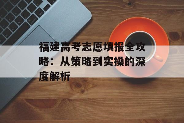 福建高考志愿填报全攻略：从策略到实操的深度解析-第1张图片-