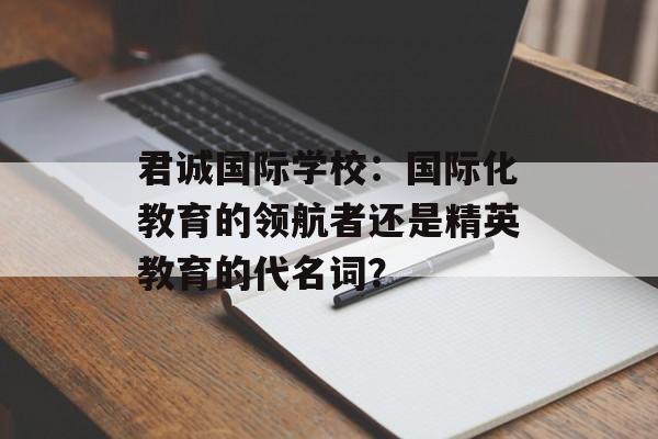 君诚国际学校：国际化教育的领航者还是精英教育的代名词？-第1张图片-