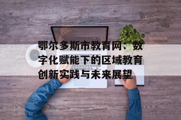 鄂尔多斯市教育网：数字化赋能下的区域教育创新实践与未来展望-第1张图片-