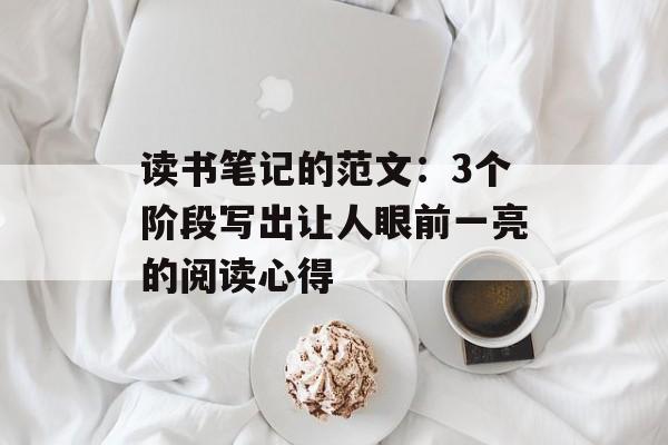 读书笔记的范文：3个阶段写出让人眼前一亮的阅读心得-第1张图片-
