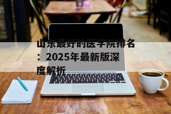 山东最好的医学院排名:2025年最新版深度解析-第1张图片- 山东最好的医学院排名:2025年最新版深度解析-第1张图片-