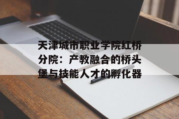 天津城市职业学院红桥分院:产教融合的桥头堡与技能人才的孵化器-第1张图片- 天津城市职业学院红桥分院:产教融合的桥头堡与技能人才的孵化器-第1张图片-