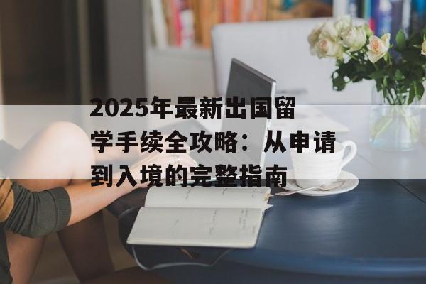 2025年最新出国留学手续全攻略:从申请到入境的完整指南-第1张图片- 2025年最新出国留学手续全攻略:从申请到入境的完整指南-第1张图片-