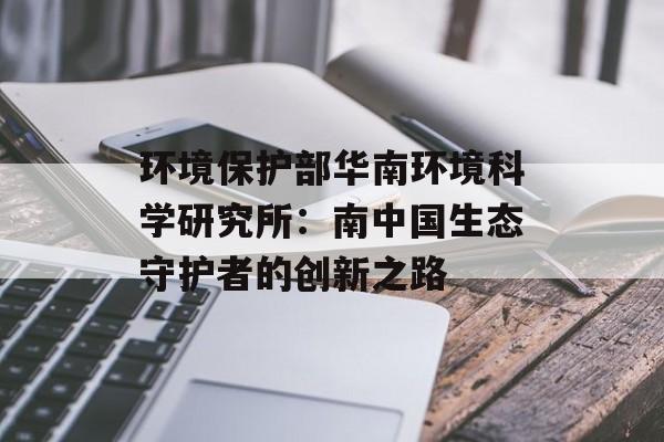 环境保护部华南环境科学研究所：南中国生态守护者的创新之路-第1张图片-