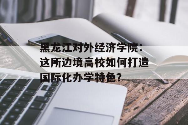 黑龙江对外经济学院:这所边境高校如何打造国际化办学特色?-第1张图片- 黑龙江对外经济学院:这所边境高校如何打造国际化办学特色?-第1张图片-