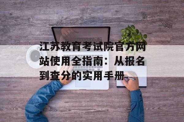 江苏教育考试院官方网站使用全指南:从报名到查分的实用手册-第1张图片- 江苏教育考试院官方网站使用全指南:从报名到查分的实用手册-第1张图片-