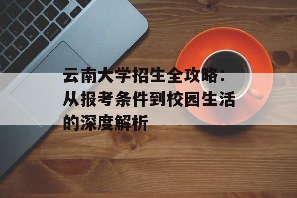 云南大学招生全攻略:从报考条件到校园生活的深度解析-第1张图片- 云南大学招生全攻略:从报考条件到校园生活的深度解析-第1张图片-