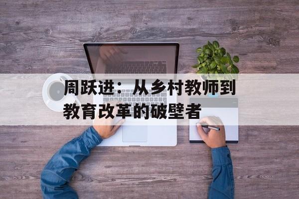 周跃进:从乡村教师到教育改革的破壁者-第1张图片- 周跃进:从乡村教师到教育改革的破壁者-第1张图片-