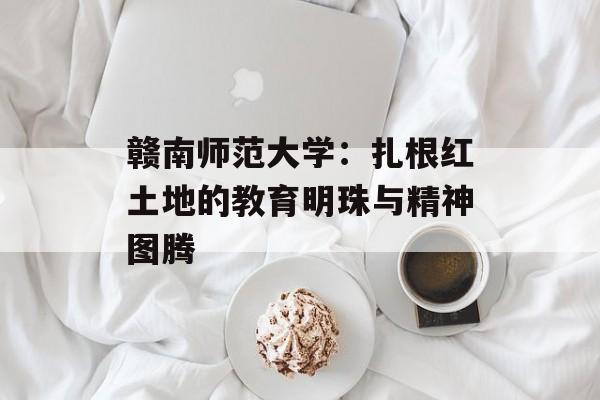 赣南师范大学:扎根红土地的教育明珠与精神图腾-第1张图片- 赣南师范大学:扎根红土地的教育明珠与精神图腾-第1张图片-