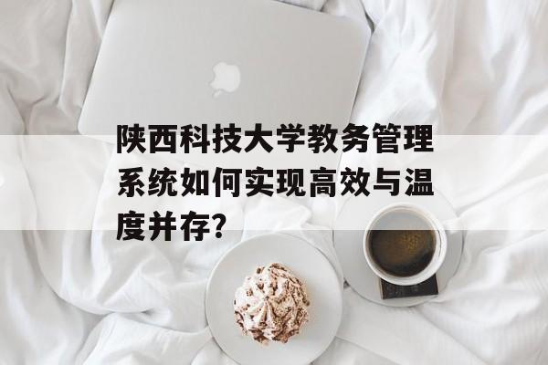 陕西科技大学教务管理系统如何实现高效与温度并存？-第1张图片-
