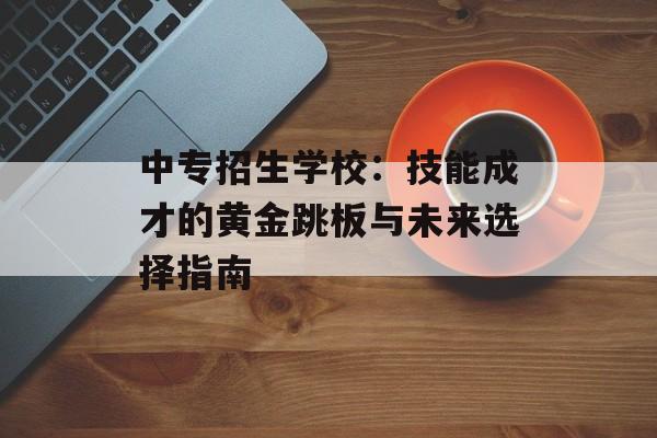 中专招生学校：技能成才的黄金跳板与未来选择指南-第1张图片-