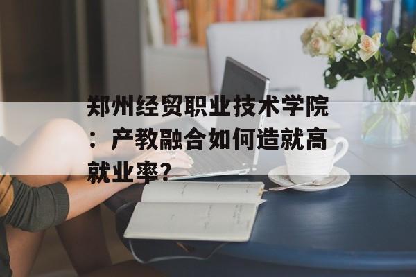 郑州经贸职业技术学院：产教融合如何造就高就业率？-第1张图片-