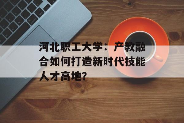 河北职工大学:产教融合如何打造新时代技能人才高地?-第1张图片- 河北职工大学:产教融合如何打造新时代技能人才高地?-第1张图片-