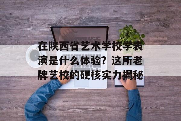 在陕西省艺术学校学表演是什么体验？这所老牌艺校的硬核实力揭秘-第1张图片-