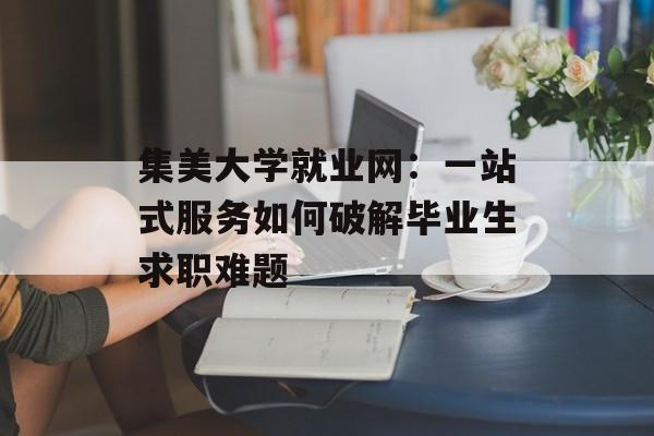 集美大学就业网：一站式服务如何破解毕业生求职难题-第1张图片-