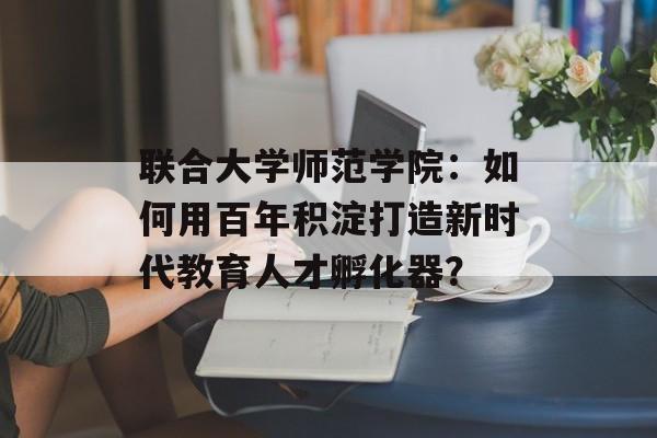 联合大学师范学院：如何用百年积淀打造新时代教育人才孵化器？-第1张图片-