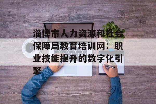 淄博市人力资源和社会保障局教育培训网：职业技能提升的数字化引擎-第1张图片-