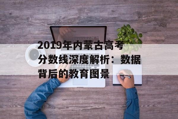 2019年内蒙古高考分数线深度解析:数据背后的教育图景-第1张图片- 2019年内蒙古高考分数线深度解析:数据背后的教育图景-第1张图片-
