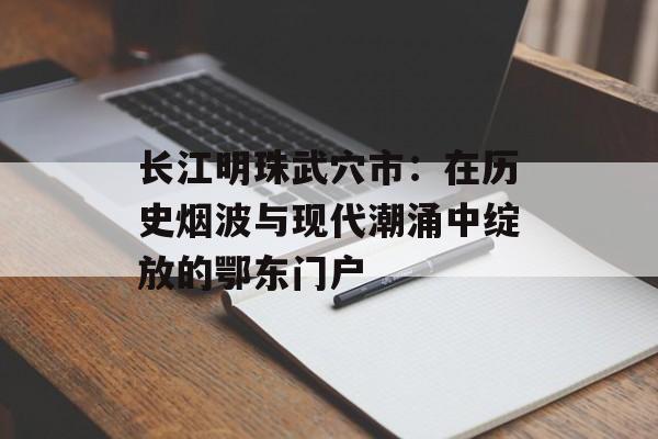 长江明珠武穴市：在历史烟波与现代潮涌中绽放的鄂东门户-第1张图片-