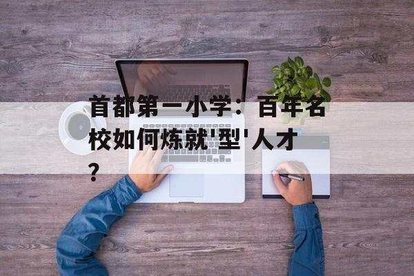 首都第一小学:百年名校如何炼就'型'人才?-第1张图片- 首都第一小学:百年名校如何炼就'型'人才?-第1张图片-