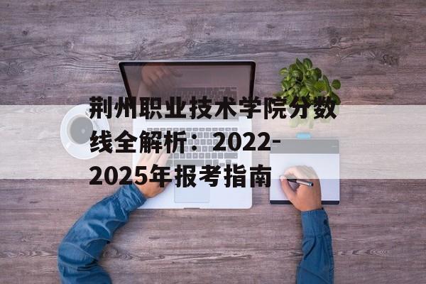 荆州职业技术学院分数线全解析：2022-2025年报考指南-第1张图片-