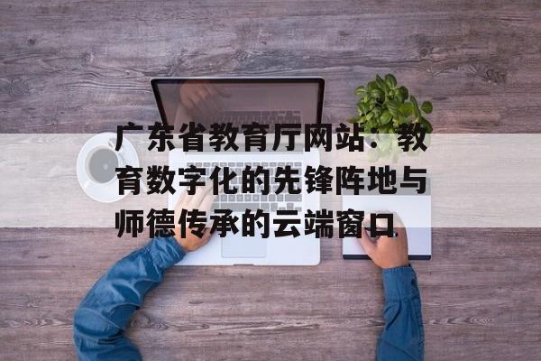广东省教育厅网站：教育数字化的先锋阵地与师德传承的云端窗口-第1张图片-