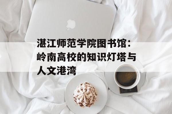 湛江师范学院图书馆：岭南高校的知识灯塔与人文港湾-第1张图片-