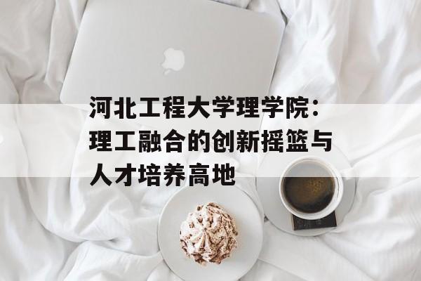 河北工程大学理学院:理工融合的创新摇篮与人才培养高地-第1张图片- 河北工程大学理学院:理工融合的创新摇篮与人才培养高地-第1张图片-