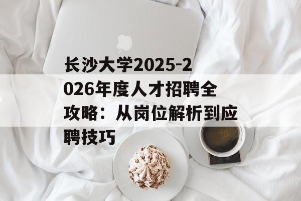 长沙大学2025-2026年度人才招聘全攻略：从岗位解析到应聘技巧-第1张图片-