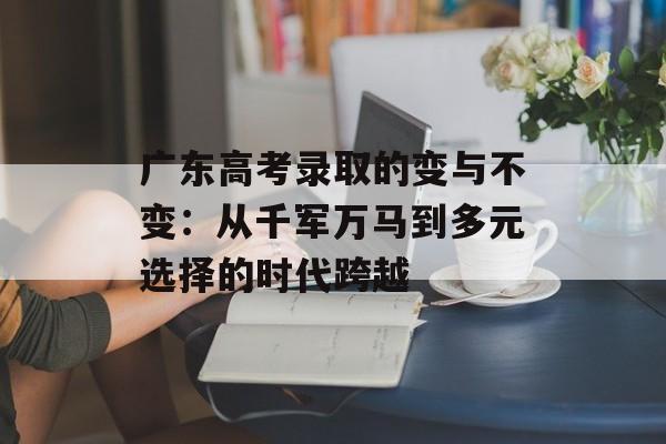 广东高考录取的变与不变：从千军万马到多元选择的时代跨越-第1张图片-