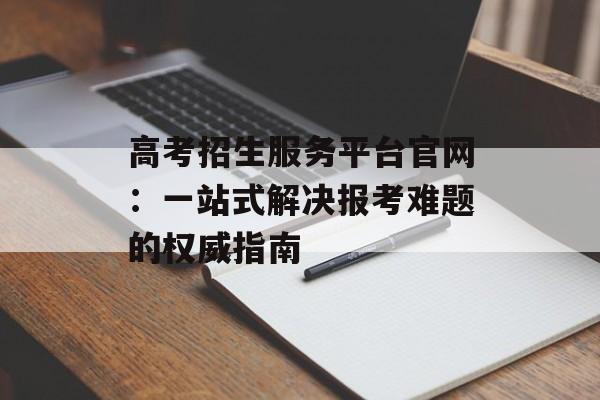 高考招生服务平台官网：一站式解决报考难题的权威指南-第1张图片-