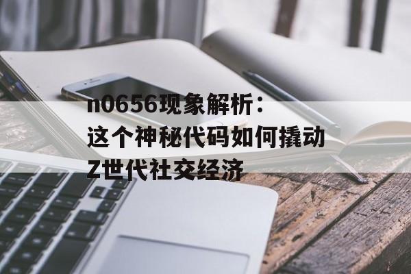 n0656现象解析：这个神秘代码如何撬动Z世代社交经济-第1张图片-