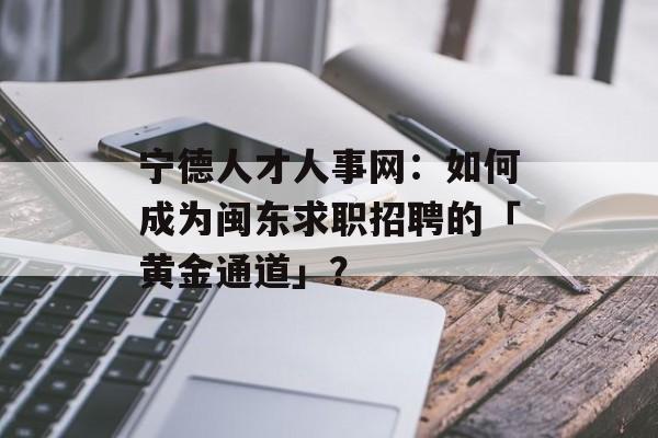 宁德人才人事网：如何成为闽东求职招聘的「黄金通道」？-第1张图片-