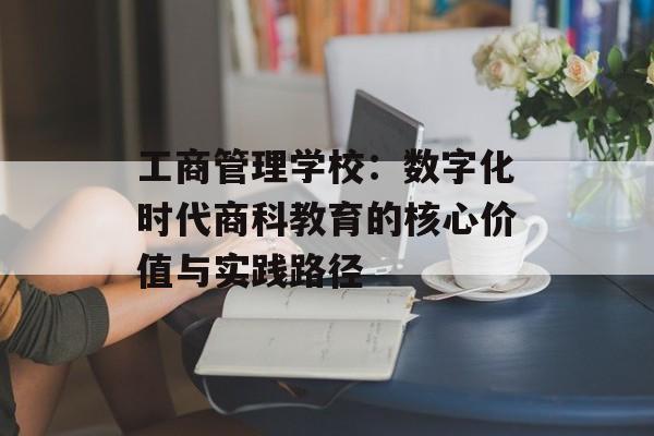 工商管理学校：数字化时代商科教育的核心价值与实践路径-第1张图片-