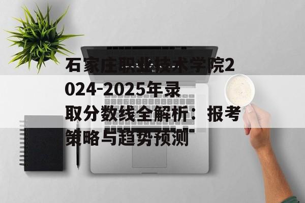 石家庄职业技术学院2024-2025年录取分数线全解析：报考策略与趋势预测-第1张图片-