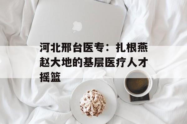 河北邢台医专：扎根燕赵大地的基层医疗人才摇篮-第1张图片-