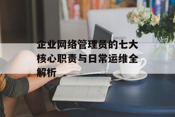 企业网络管理员的七大核心职责与日常运维全解析-第1张图片-