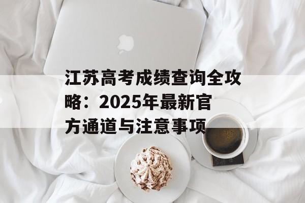 江苏高考成绩查询全攻略：2025年最新官方通道与注意事项-第1张图片-