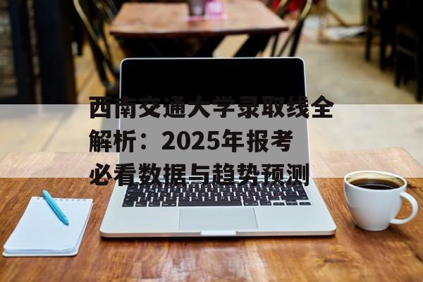 西南交通大学录取线全解析：2025年报考必看数据与趋势预测-第1张图片-